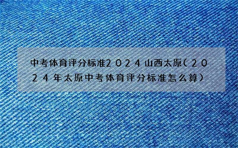 中考体育评分标准2024山西太原(2024年太原中考体育评分标准怎么算)